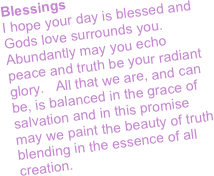 Blessings
I hope your day is blessed and Gods love surrounds you.  Abundantly may you echo peace and truth be your radiant glory.   All that we are, and can be, is balanced in the grace of salvation and in this promise may we paint the beauty of truth blending in the essence of all creation.